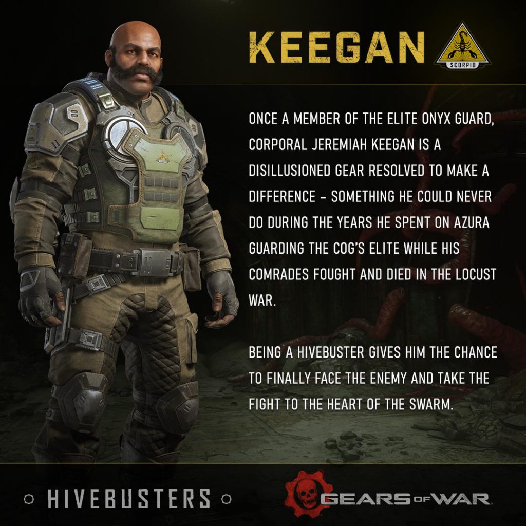 Once a member of the elite Onyx Guard, Corporal Jeremiah Keegan is a disillusioned Gear resolved to make a difference – something he could never do during the years he spent on Azura guarding the COG’s elite while his comrades fought and died in the Locust War. Being a Hivebuster gives him the chance to finally face the enemy and take the fight to the heart of the Swarm.