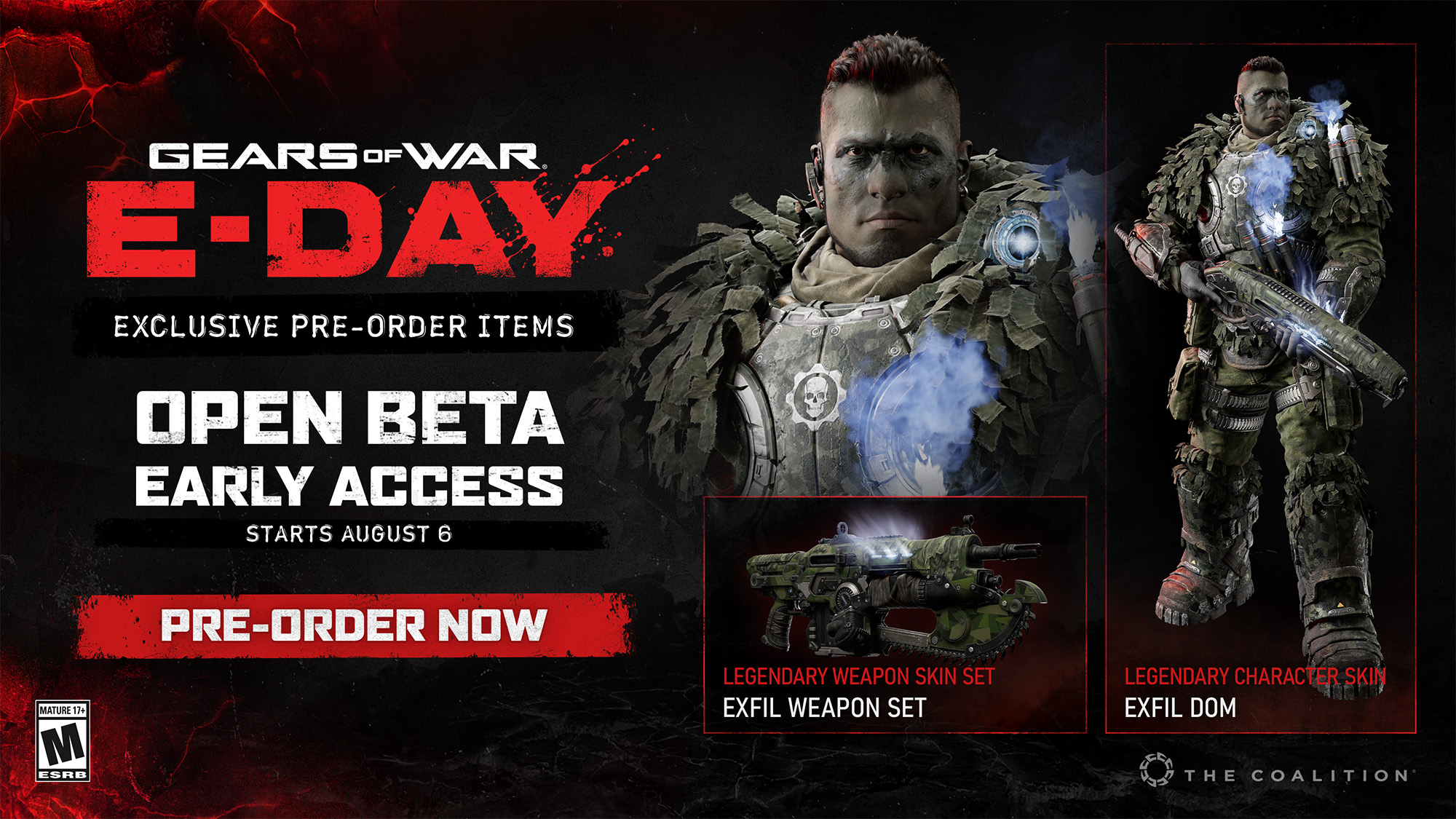 Gears of War E-Day. Exclusive pre-order items. Open Beta Early Access Starts August 6th. Pre-order now. 

Legendary weapon skin set. Exfil weapon set
Legendary Character Skin. Exfil Dom
Rated M. The Coalition